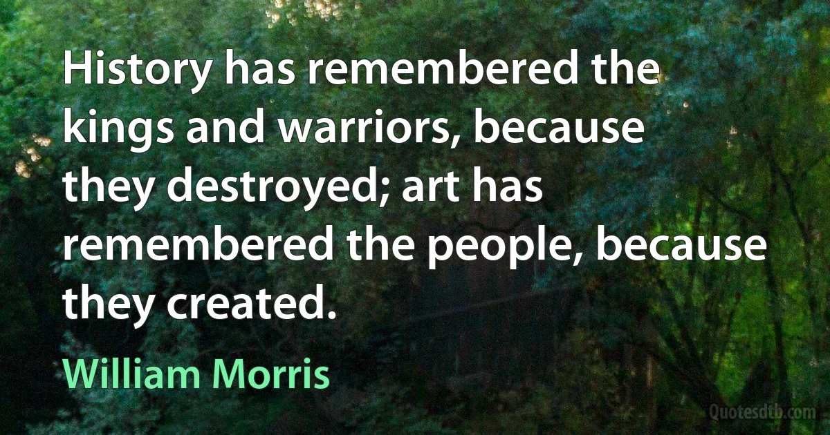 History has remembered the kings and warriors, because they destroyed; art has remembered the people, because they created. (William Morris)