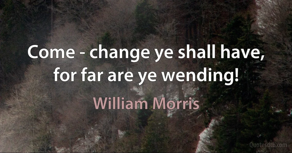 Come - change ye shall have, for far are ye wending! (William Morris)