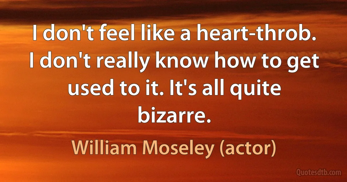 I don't feel like a heart-throb. I don't really know how to get used to it. It's all quite bizarre. (William Moseley (actor))