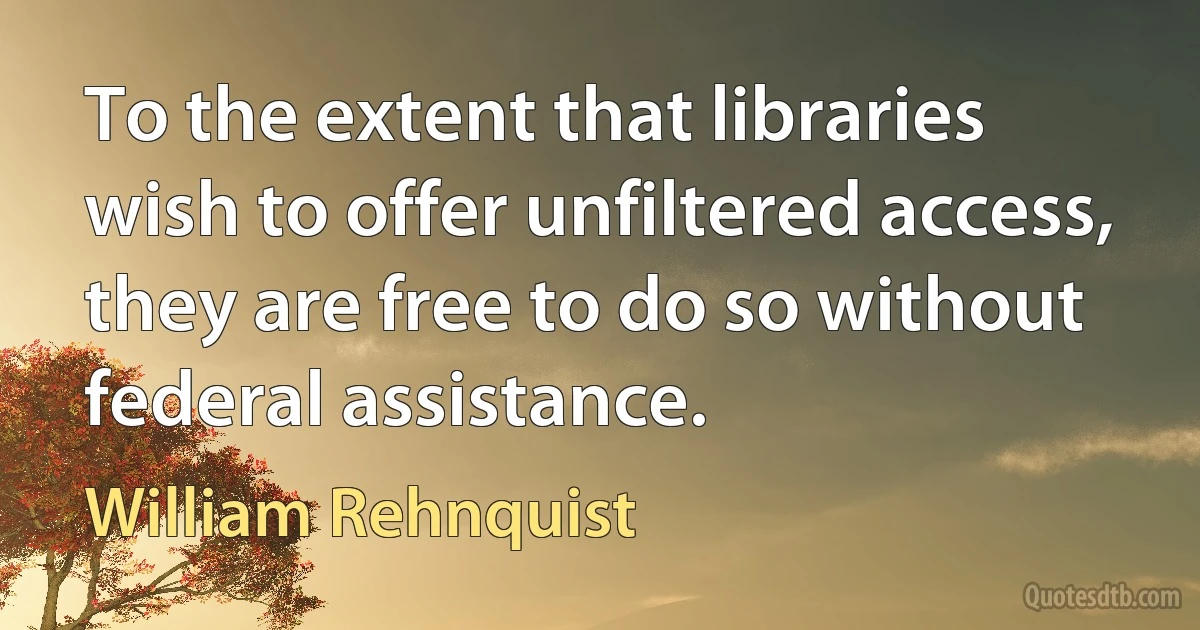 To the extent that libraries wish to offer unfiltered access, they are free to do so without federal assistance. (William Rehnquist)