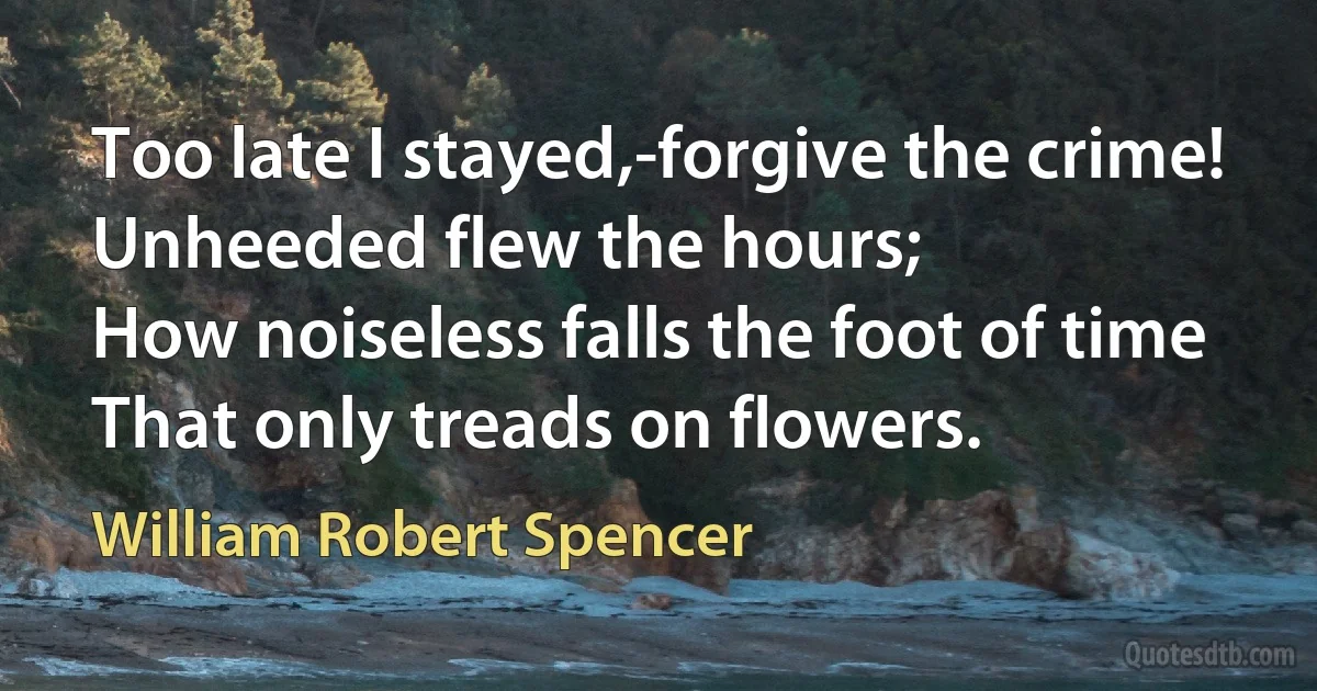 Too late I stayed,-forgive the crime!
Unheeded flew the hours;
How noiseless falls the foot of time
That only treads on flowers. (William Robert Spencer)