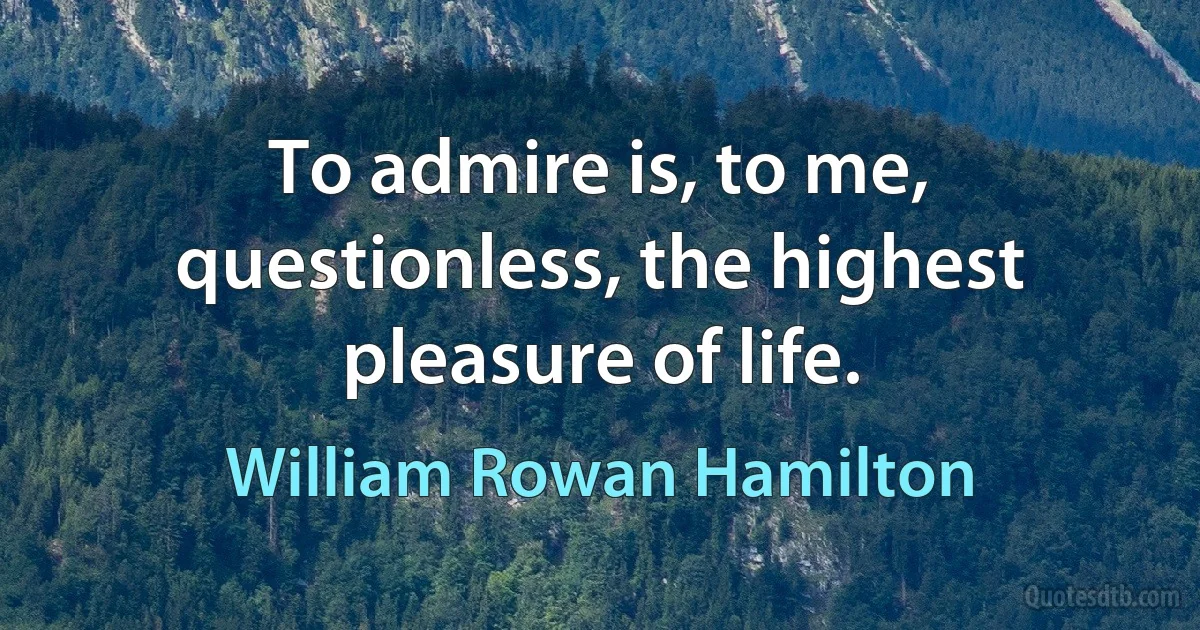 To admire is, to me, questionless, the highest pleasure of life. (William Rowan Hamilton)