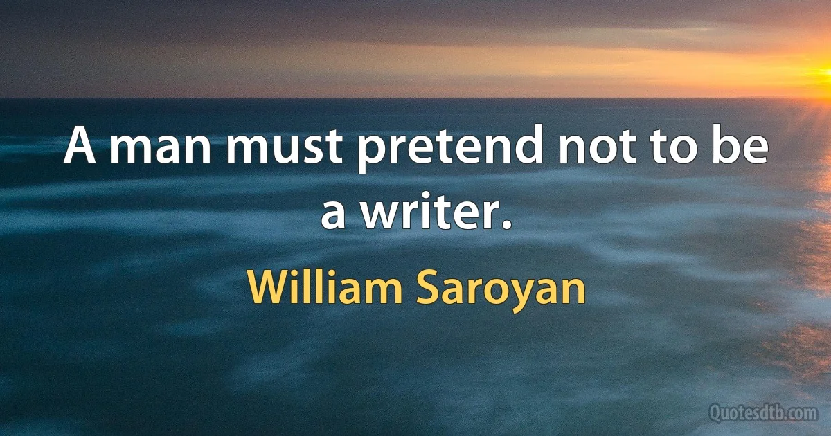 A man must pretend not to be a writer. (William Saroyan)