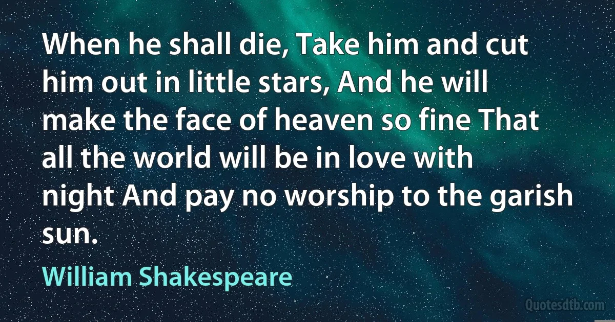 When he shall die, Take him and cut him out in little stars, And he will make the face of heaven so fine That all the world will be in love with night And pay no worship to the garish sun. (William Shakespeare)