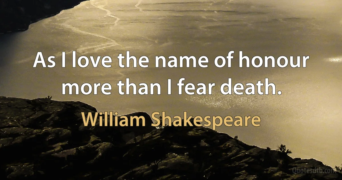 As I love the name of honour more than I fear death. (William Shakespeare)