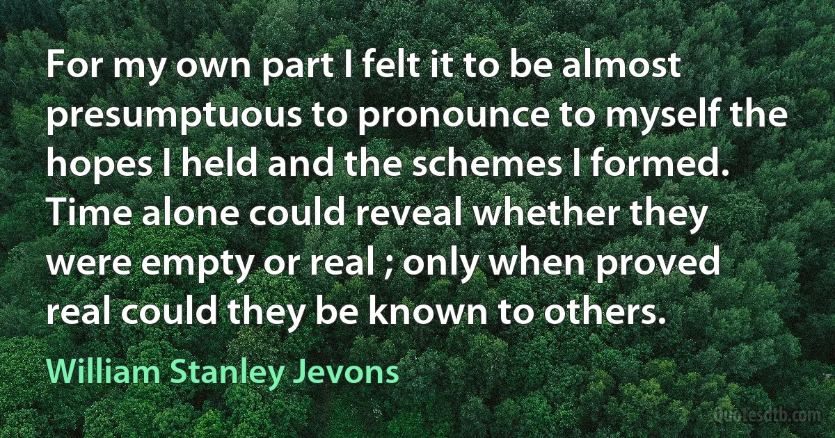 For my own part I felt it to be almost presumptuous to pronounce to myself the hopes I held and the schemes I formed. Time alone could reveal whether they were empty or real ; only when proved real could they be known to others. (William Stanley Jevons)