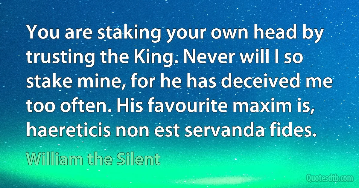 You are staking your own head by trusting the King. Never will I so stake mine, for he has deceived me too often. His favourite maxim is, haereticis non est servanda fides. (William the Silent)