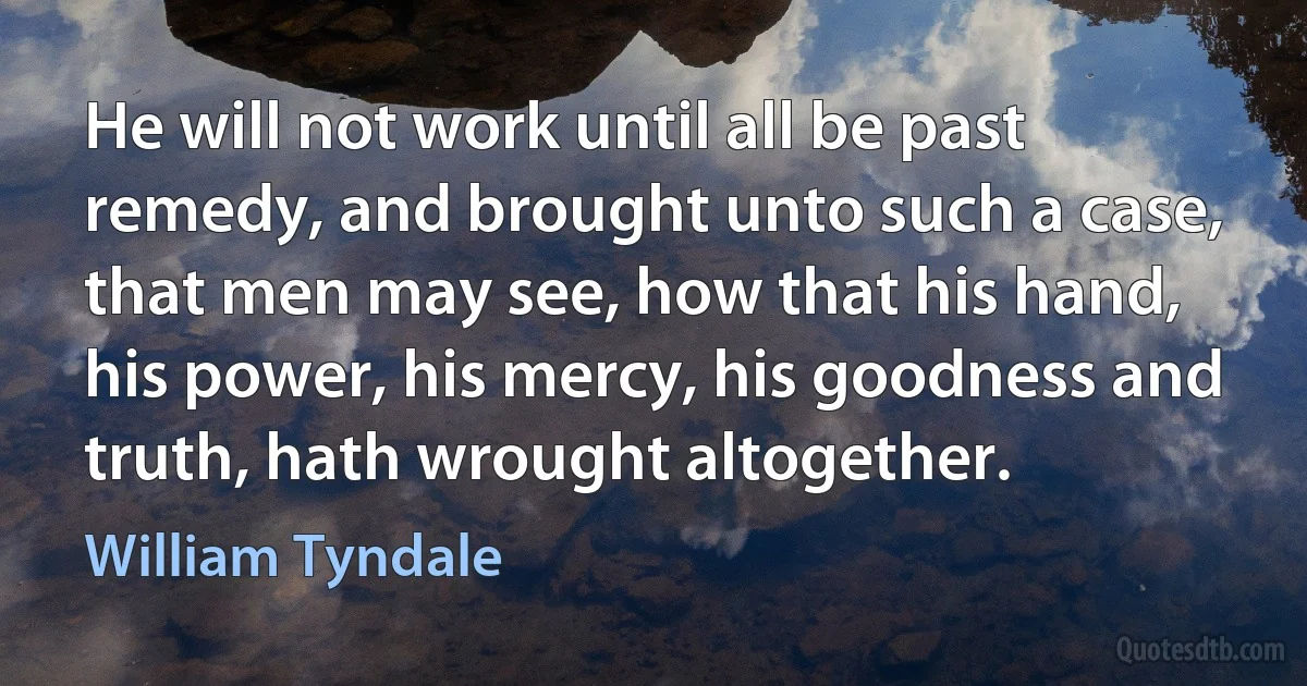 He will not work until all be past remedy, and brought unto such a case, that men may see, how that his hand, his power, his mercy, his goodness and truth, hath wrought altogether. (William Tyndale)