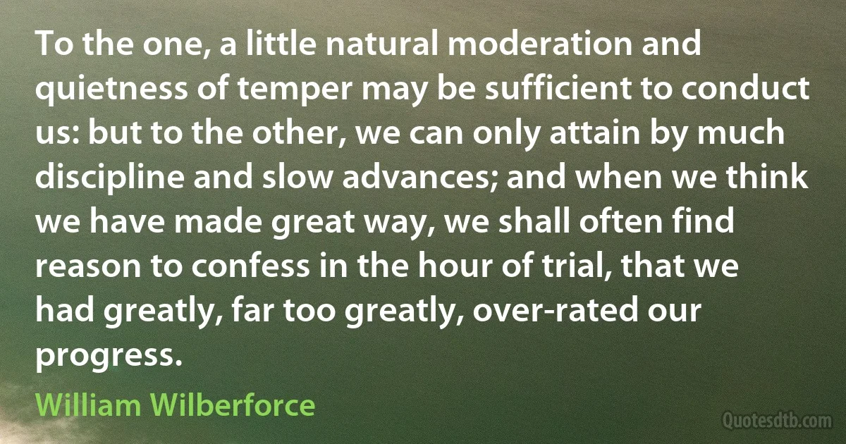 To the one, a little natural moderation and quietness of temper may be sufficient to conduct us: but to the other, we can only attain by much discipline and slow advances; and when we think we have made great way, we shall often find reason to confess in the hour of trial, that we had greatly, far too greatly, over-rated our progress. (William Wilberforce)