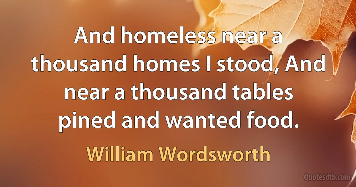 And homeless near a thousand homes I stood, And near a thousand tables pined and wanted food. (William Wordsworth)