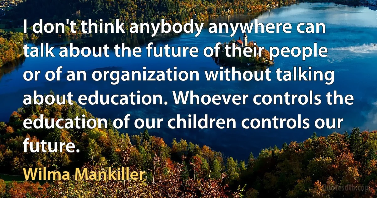 I don't think anybody anywhere can talk about the future of their people or of an organization without talking about education. Whoever controls the education of our children controls our future. (Wilma Mankiller)