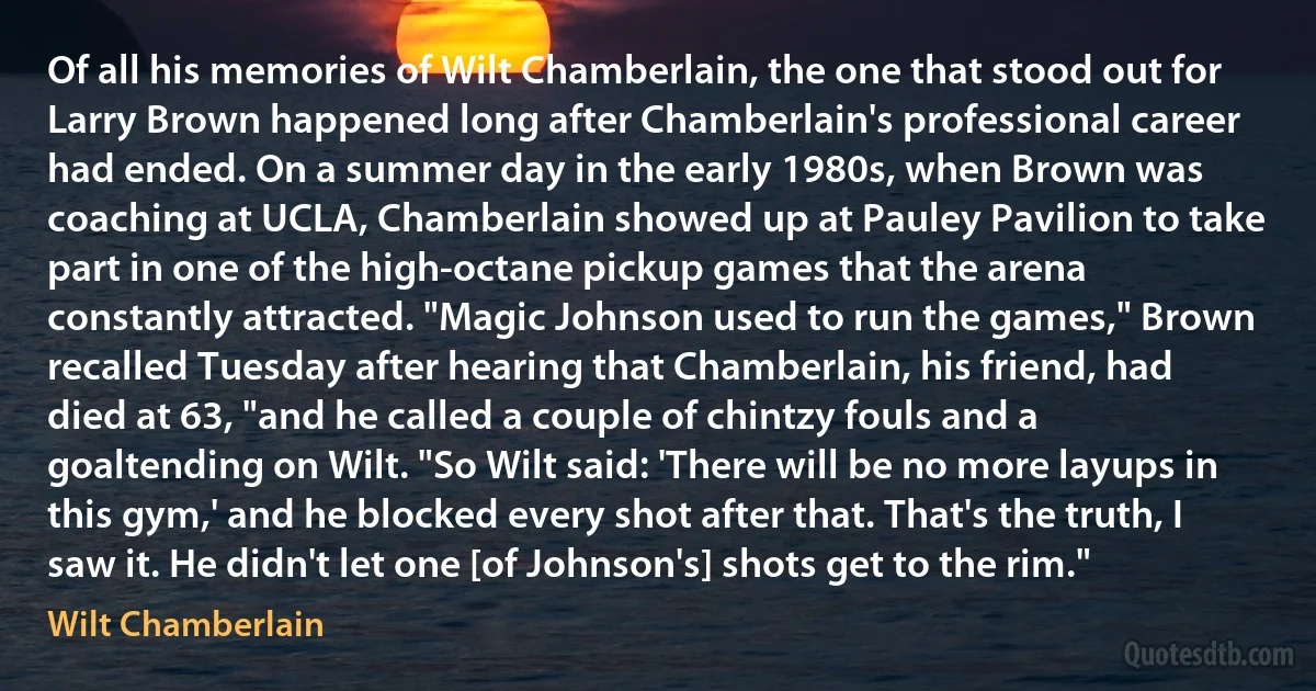 Of all his memories of Wilt Chamberlain, the one that stood out for Larry Brown happened long after Chamberlain's professional career had ended. On a summer day in the early 1980s, when Brown was coaching at UCLA, Chamberlain showed up at Pauley Pavilion to take part in one of the high-octane pickup games that the arena constantly attracted. "Magic Johnson used to run the games," Brown recalled Tuesday after hearing that Chamberlain, his friend, had died at 63, "and he called a couple of chintzy fouls and a goaltending on Wilt. "So Wilt said: 'There will be no more layups in this gym,' and he blocked every shot after that. That's the truth, I saw it. He didn't let one [of Johnson's] shots get to the rim." (Wilt Chamberlain)