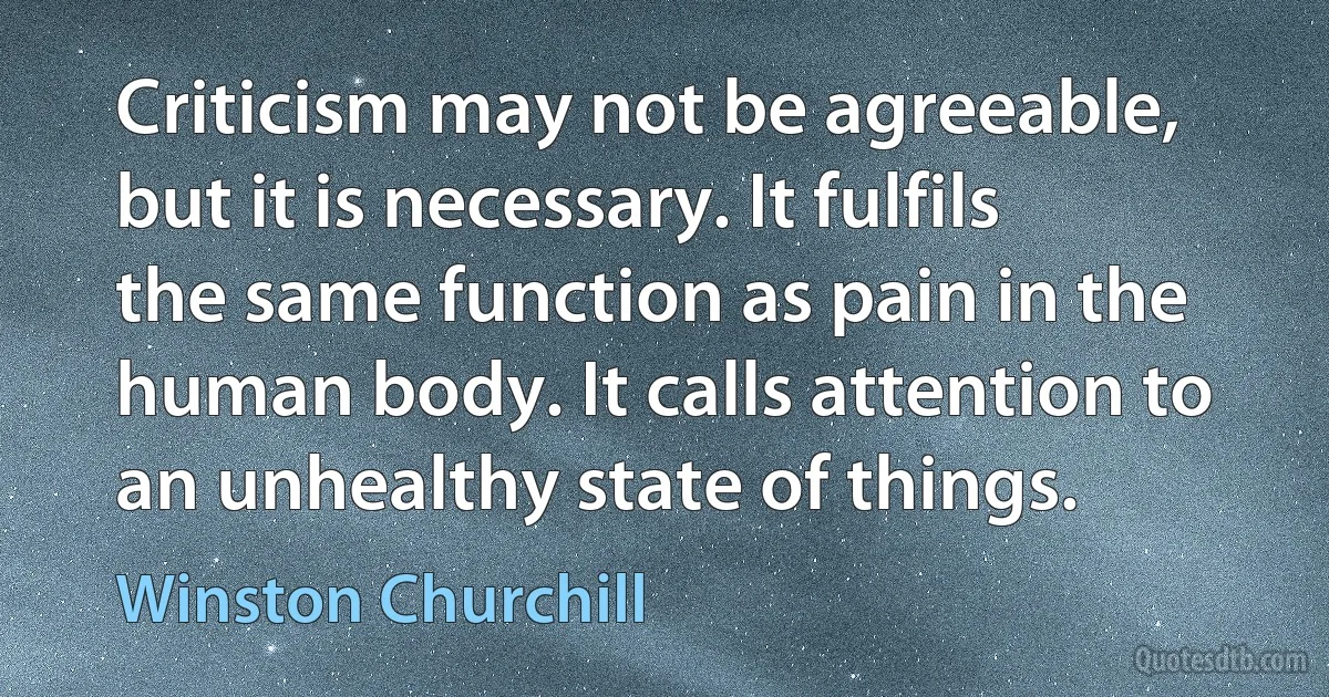 Criticism may not be agreeable, but it is necessary. It fulfils the same function as pain in the human body. It calls attention to an unhealthy state of things. (Winston Churchill)