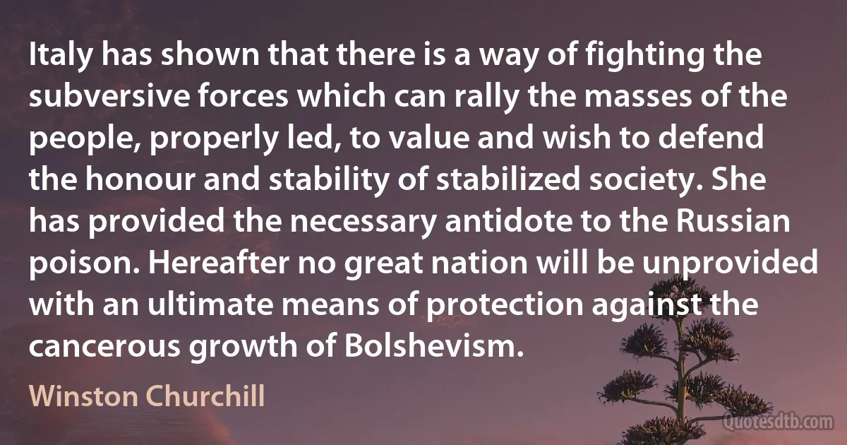 Italy has shown that there is a way of fighting the subversive forces which can rally the masses of the people, properly led, to value and wish to defend the honour and stability of stabilized society. She has provided the necessary antidote to the Russian poison. Hereafter no great nation will be unprovided with an ultimate means of protection against the cancerous growth of Bolshevism. (Winston Churchill)