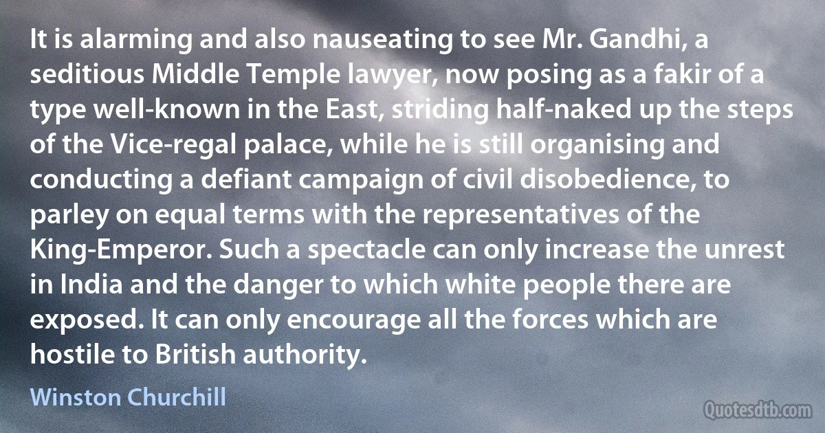 It is alarming and also nauseating to see Mr. Gandhi, a seditious Middle Temple lawyer, now posing as a fakir of a type well-known in the East, striding half-naked up the steps of the Vice-regal palace, while he is still organising and conducting a defiant campaign of civil disobedience, to parley on equal terms with the representatives of the King-Emperor. Such a spectacle can only increase the unrest in India and the danger to which white people there are exposed. It can only encourage all the forces which are hostile to British authority. (Winston Churchill)