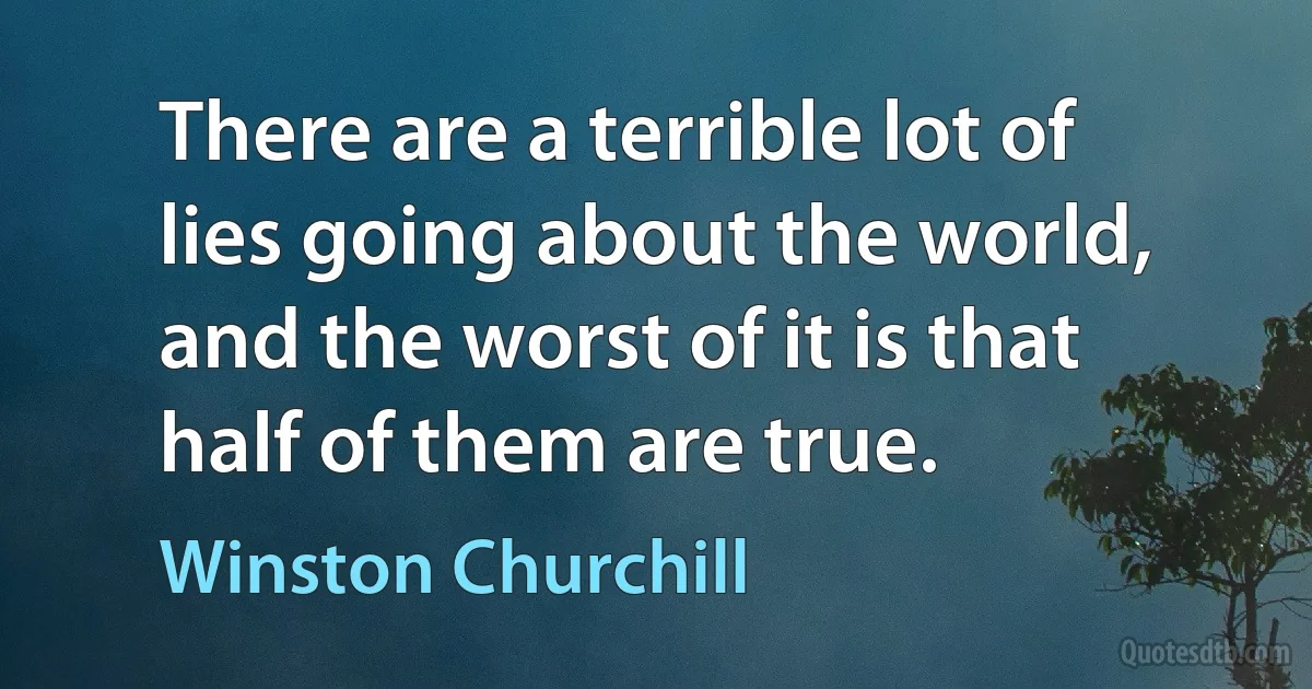 There are a terrible lot of lies going about the world, and the worst of it is that half of them are true. (Winston Churchill)