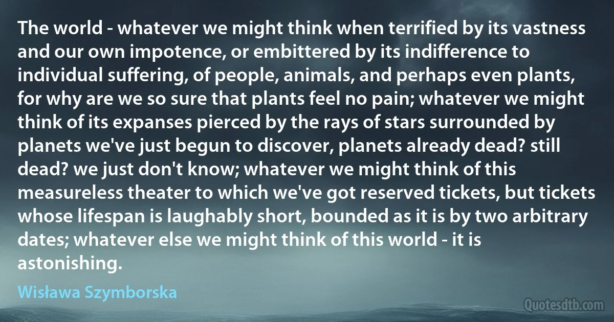 The world - whatever we might think when terrified by its vastness and our own impotence, or embittered by its indifference to individual suffering, of people, animals, and perhaps even plants, for why are we so sure that plants feel no pain; whatever we might think of its expanses pierced by the rays of stars surrounded by planets we've just begun to discover, planets already dead? still dead? we just don't know; whatever we might think of this measureless theater to which we've got reserved tickets, but tickets whose lifespan is laughably short, bounded as it is by two arbitrary dates; whatever else we might think of this world - it is astonishing. (Wisława Szymborska)