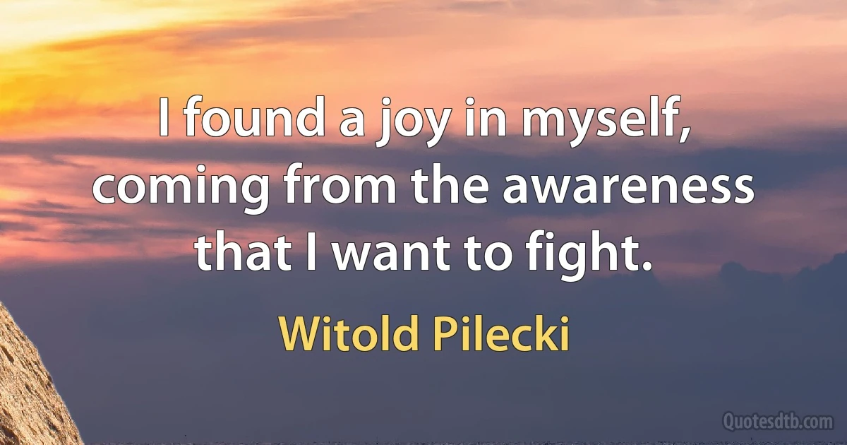 I found a joy in myself, coming from the awareness that I want to fight. (Witold Pilecki)