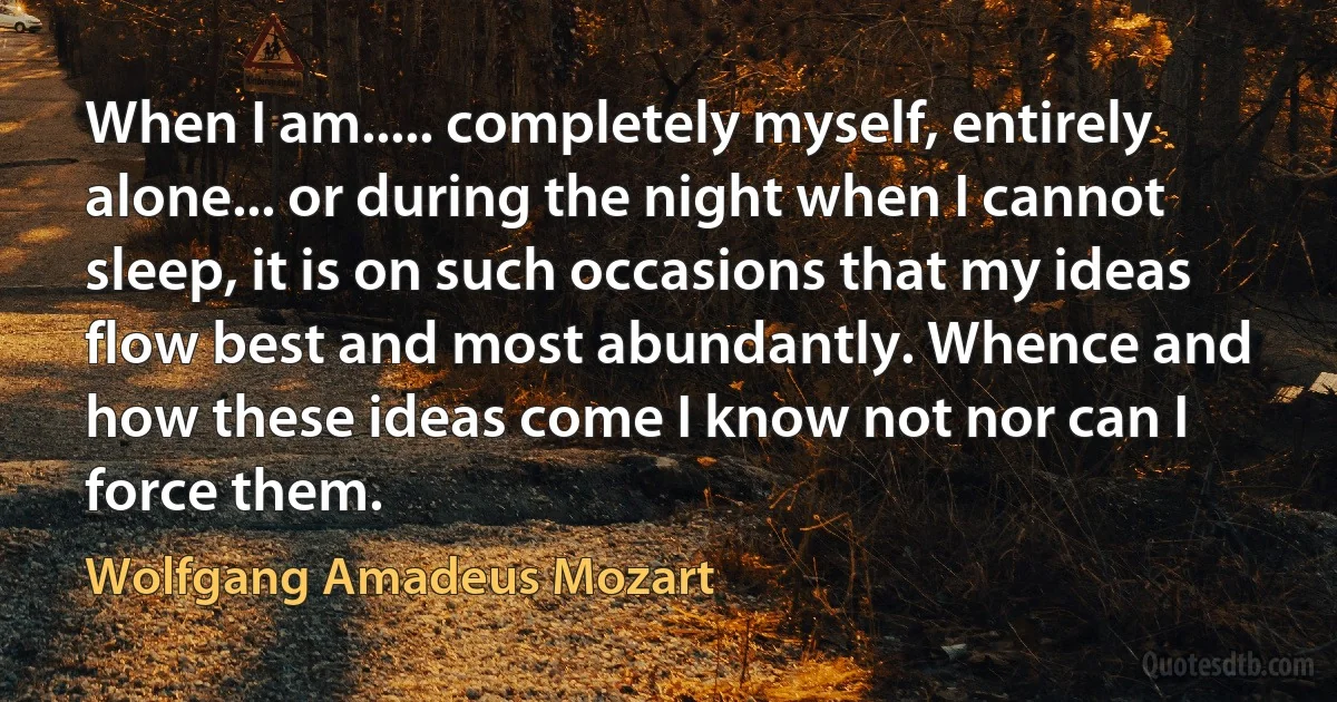 When I am..... completely myself, entirely alone... or during the night when I cannot sleep, it is on such occasions that my ideas flow best and most abundantly. Whence and how these ideas come I know not nor can I force them. (Wolfgang Amadeus Mozart)