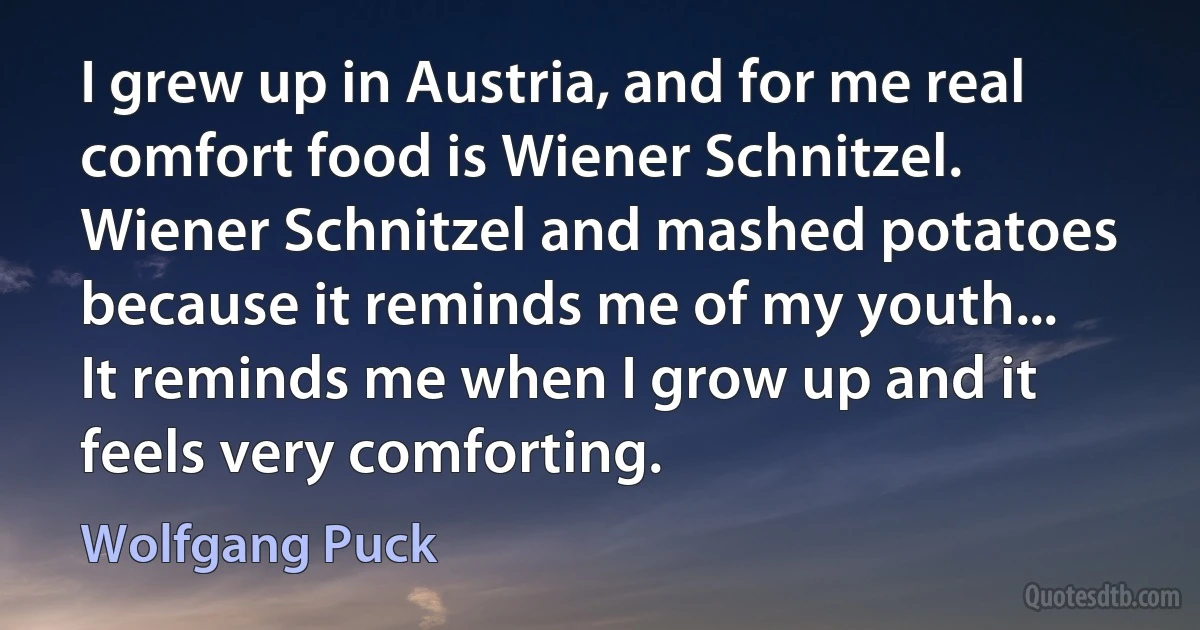 I grew up in Austria, and for me real comfort food is Wiener Schnitzel. Wiener Schnitzel and mashed potatoes because it reminds me of my youth... It reminds me when I grow up and it feels very comforting. (Wolfgang Puck)