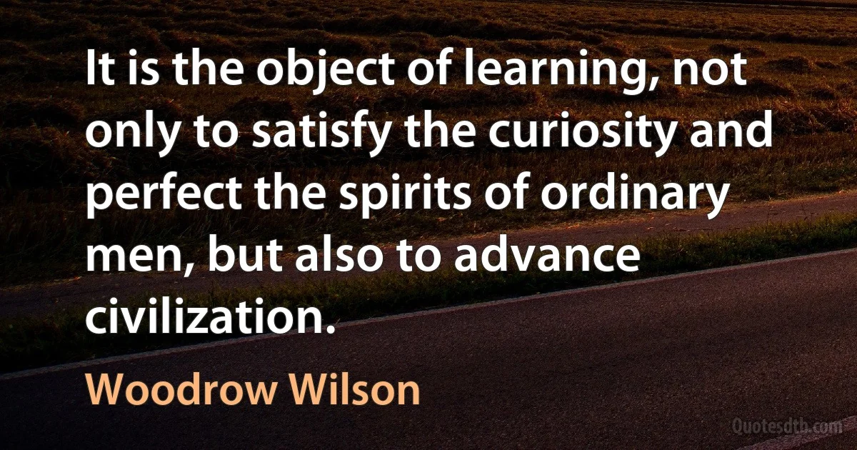 It is the object of learning, not only to satisfy the curiosity and perfect the spirits of ordinary men, but also to advance civilization. (Woodrow Wilson)