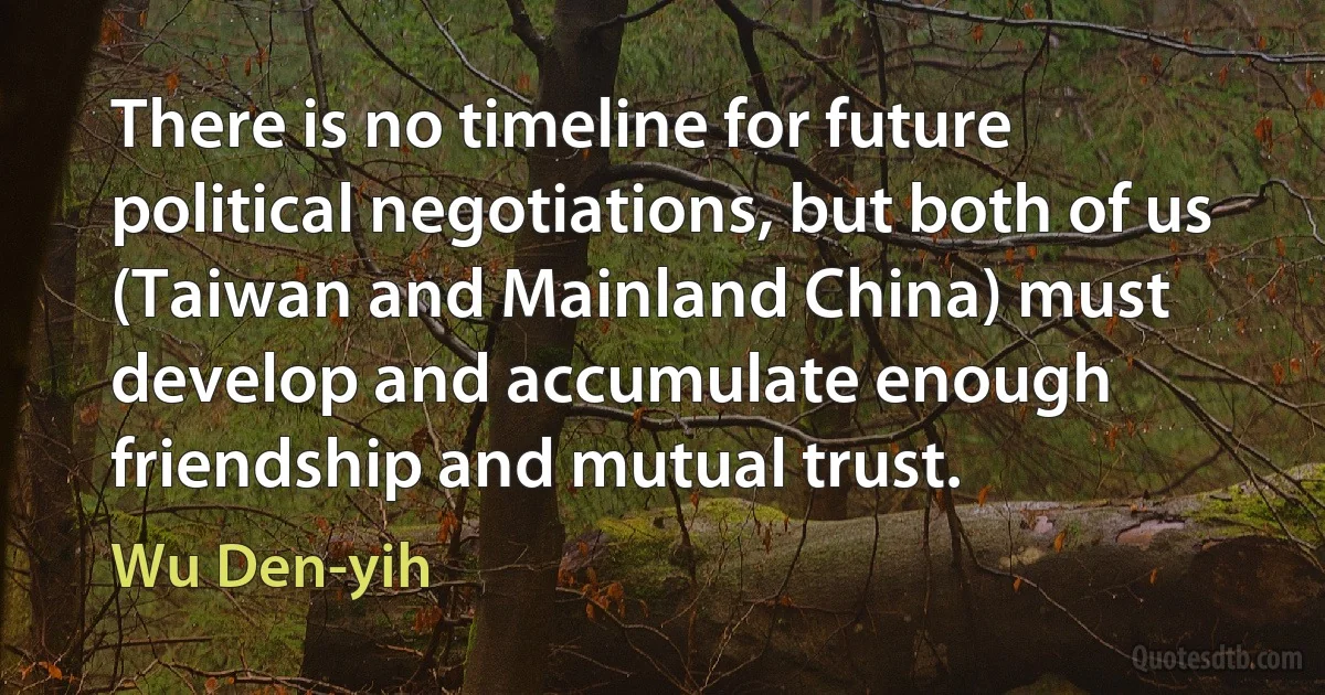 There is no timeline for future political negotiations, but both of us (Taiwan and Mainland China) must develop and accumulate enough friendship and mutual trust. (Wu Den-yih)