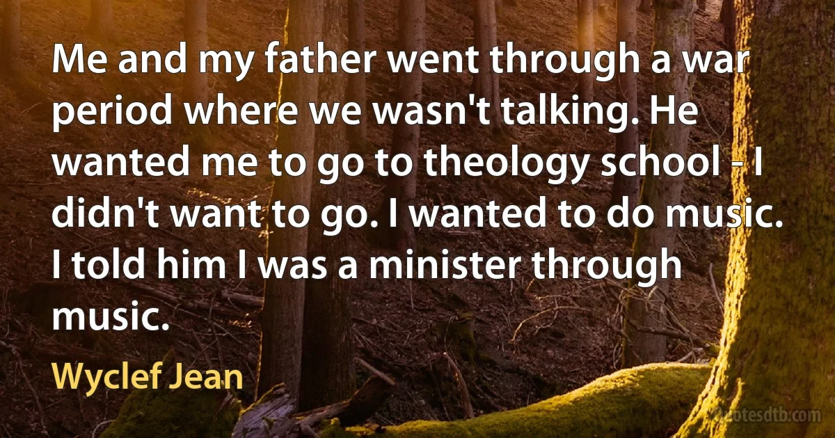 Me and my father went through a war period where we wasn't talking. He wanted me to go to theology school - I didn't want to go. I wanted to do music. I told him I was a minister through music. (Wyclef Jean)