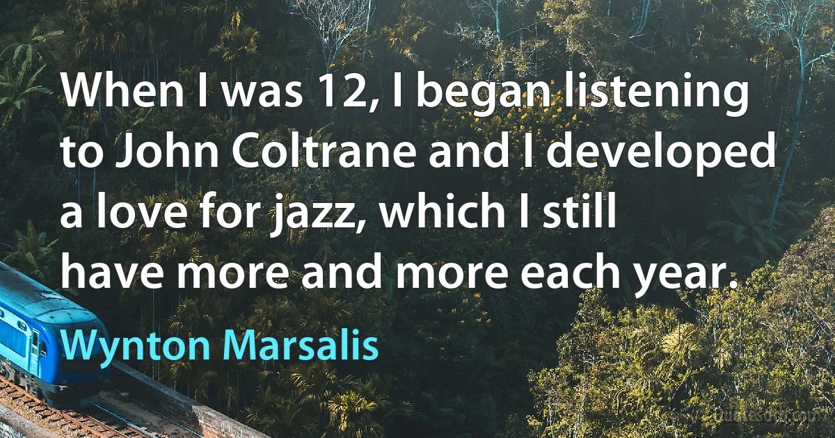 When I was 12, I began listening to John Coltrane and I developed a love for jazz, which I still have more and more each year. (Wynton Marsalis)