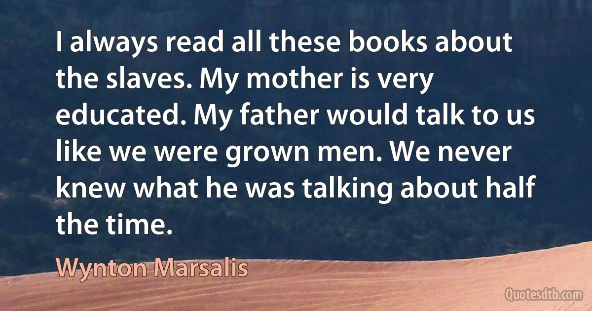 I always read all these books about the slaves. My mother is very educated. My father would talk to us like we were grown men. We never knew what he was talking about half the time. (Wynton Marsalis)