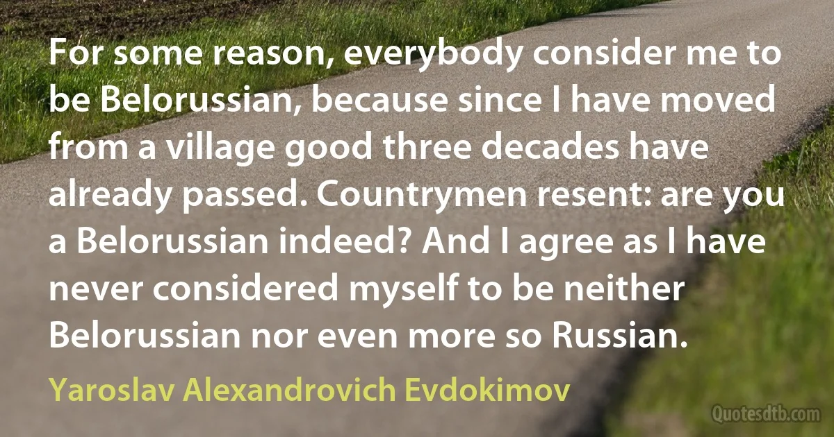 For some reason, everybody consider me to be Belorussian, because since I have moved from a village good three decades have already passed. Countrymen resent: are you a Belorussian indeed? And I agree as I have never considered myself to be neither Belorussian nor even more so Russian. (Yaroslav Alexandrovich Evdokimov)