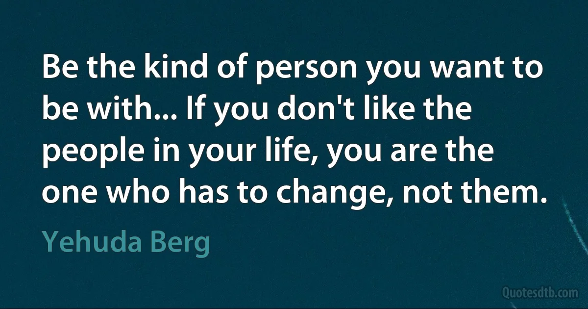 Be the kind of person you want to be with... If you don't like the people in your life, you are the one who has to change, not them. (Yehuda Berg)