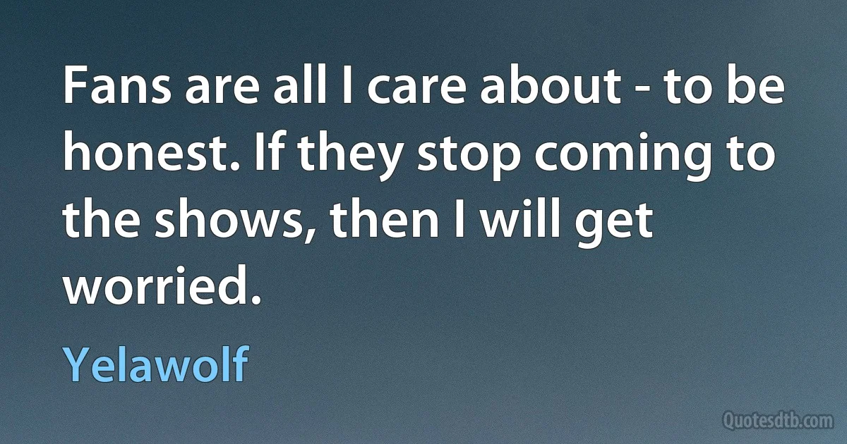 Fans are all I care about - to be honest. If they stop coming to the shows, then I will get worried. (Yelawolf)