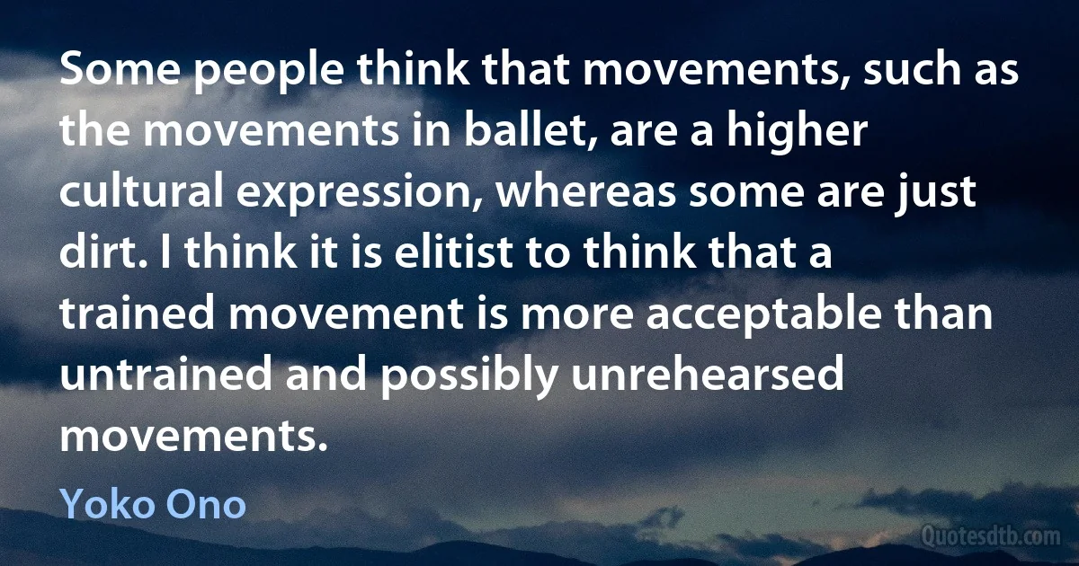 Some people think that movements, such as the movements in ballet, are a higher cultural expression, whereas some are just dirt. I think it is elitist to think that a trained movement is more acceptable than untrained and possibly unrehearsed movements. (Yoko Ono)