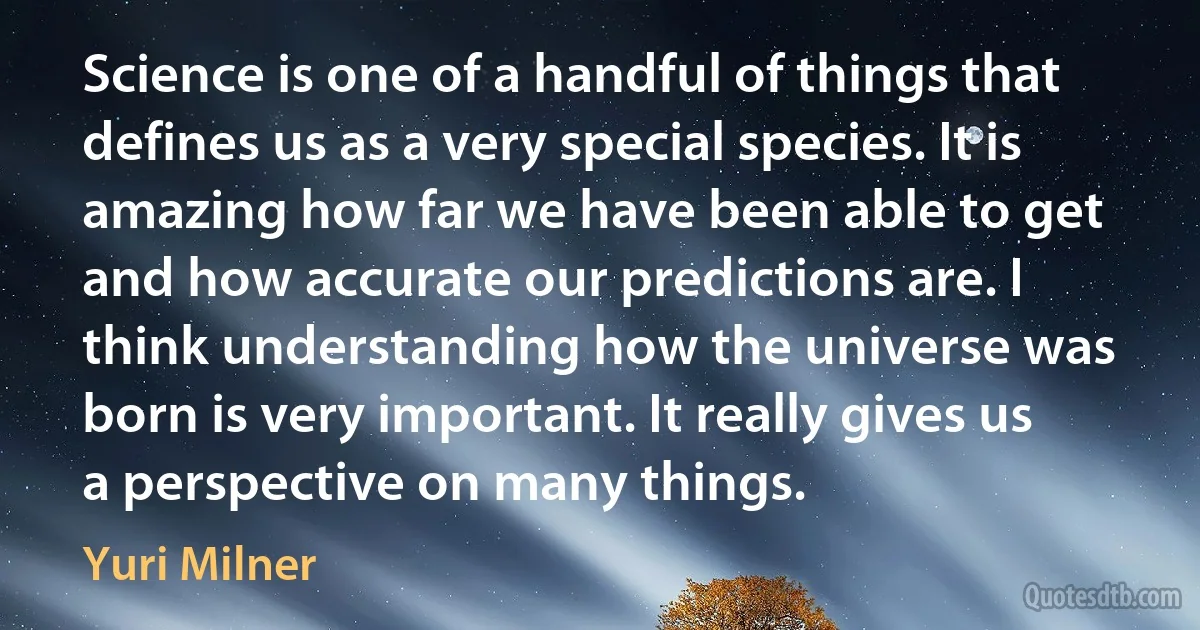 Science is one of a handful of things that defines us as a very special species. It is amazing how far we have been able to get and how accurate our predictions are. I think understanding how the universe was born is very important. It really gives us a perspective on many things. (Yuri Milner)