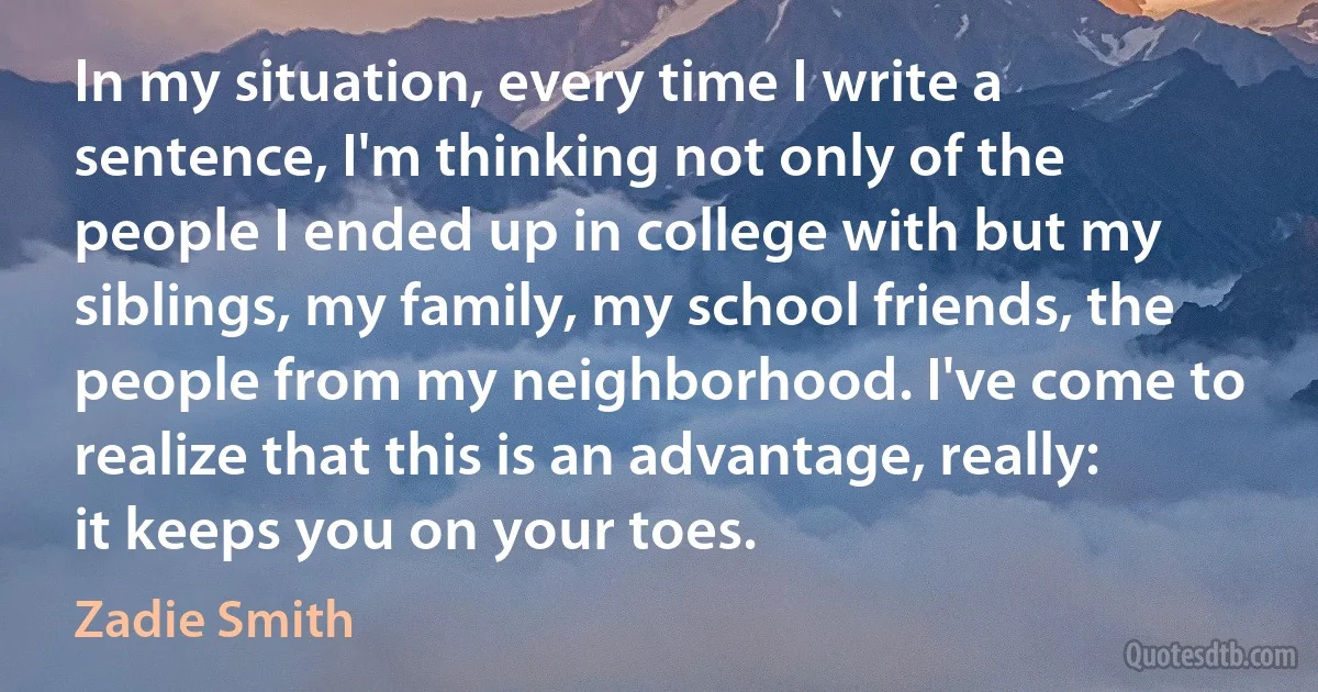 In my situation, every time I write a sentence, I'm thinking not only of the people I ended up in college with but my siblings, my family, my school friends, the people from my neighborhood. I've come to realize that this is an advantage, really: it keeps you on your toes. (Zadie Smith)