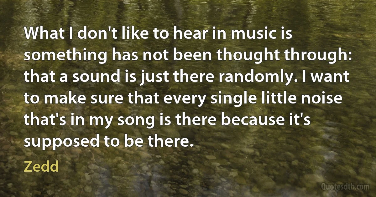 What I don't like to hear in music is something has not been thought through: that a sound is just there randomly. I want to make sure that every single little noise that's in my song is there because it's supposed to be there. (Zedd)