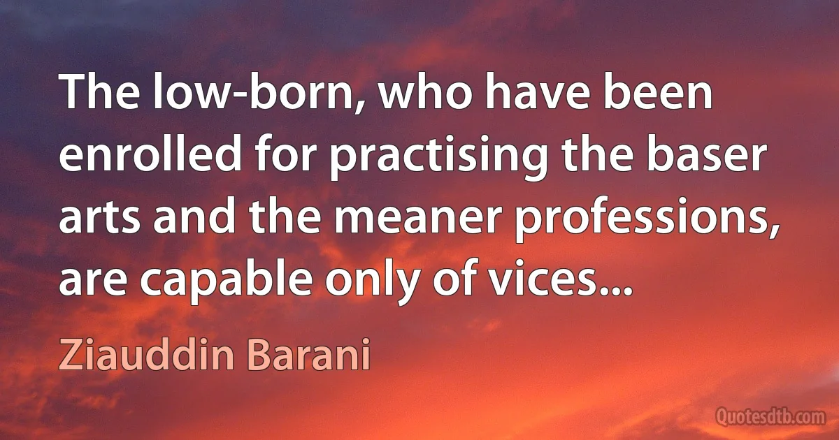 The low-born, who have been enrolled for practising the baser arts and the meaner professions, are capable only of vices... (Ziauddin Barani)