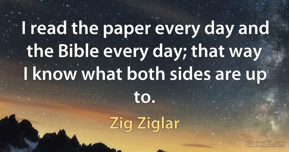 I read the paper every day and the Bible every day; that way I know what both sides are up to. (Zig Ziglar)