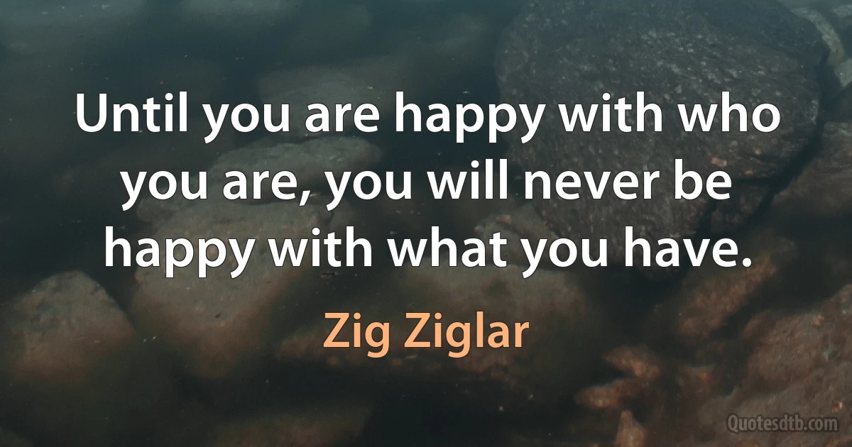 Until you are happy with who you are, you will never be happy with what you have. (Zig Ziglar)