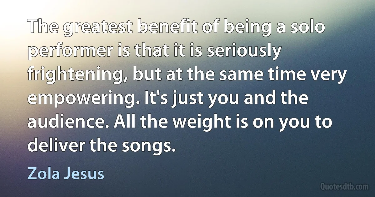 The greatest benefit of being a solo performer is that it is seriously frightening, but at the same time very empowering. It's just you and the audience. All the weight is on you to deliver the songs. (Zola Jesus)