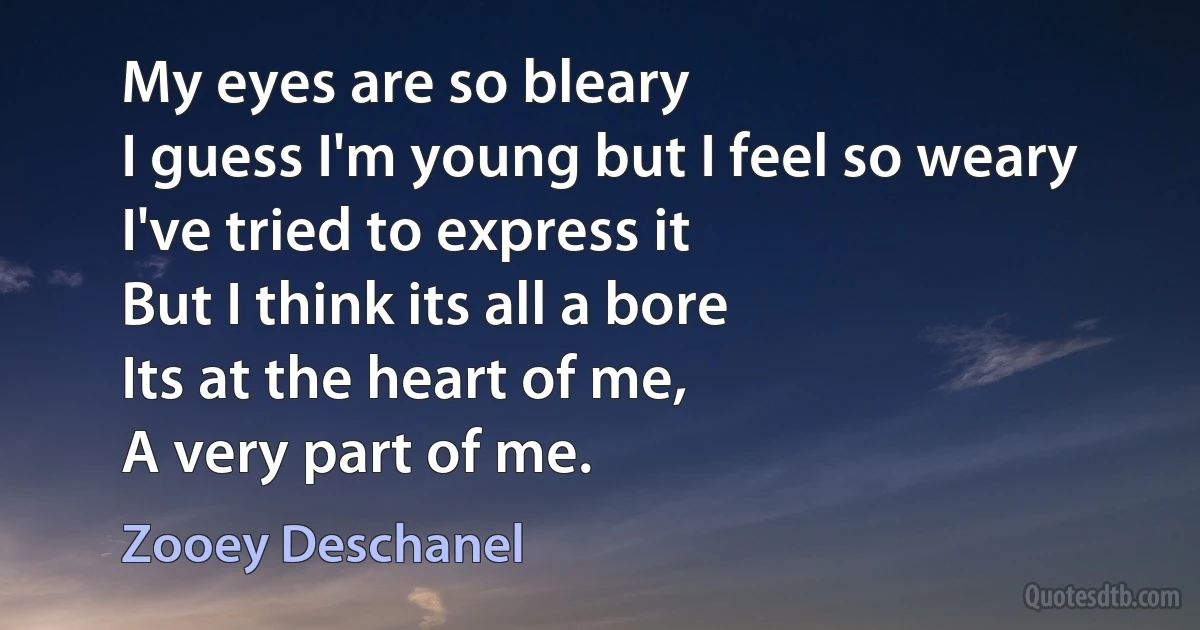 My eyes are so bleary
I guess I'm young but I feel so weary
I've tried to express it
But I think its all a bore
Its at the heart of me,
A very part of me. (Zooey Deschanel)