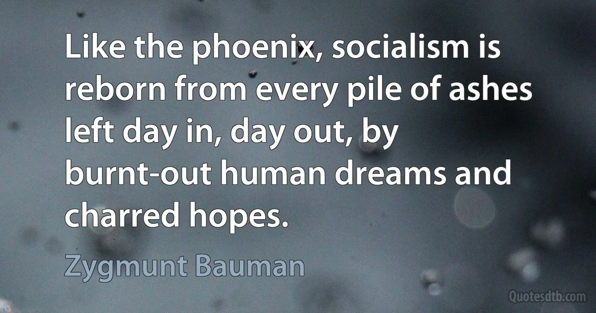 Like the phoenix, socialism is reborn from every pile of ashes left day in, day out, by burnt-out human dreams and charred hopes. (Zygmunt Bauman)