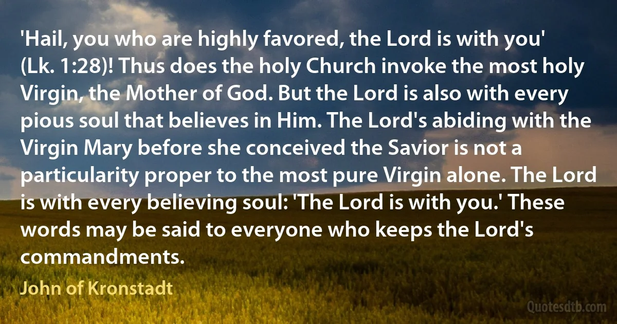 'Hail, you who are highly favored, the Lord is with you' (Lk. 1:28)! Thus does the holy Church invoke the most holy Virgin, the Mother of God. But the Lord is also with every pious soul that believes in Him. The Lord's abiding with the Virgin Mary before she conceived the Savior is not a particularity proper to the most pure Virgin alone. The Lord is with every believing soul: 'The Lord is with you.' These words may be said to everyone who keeps the Lord's commandments. (John of Kronstadt)