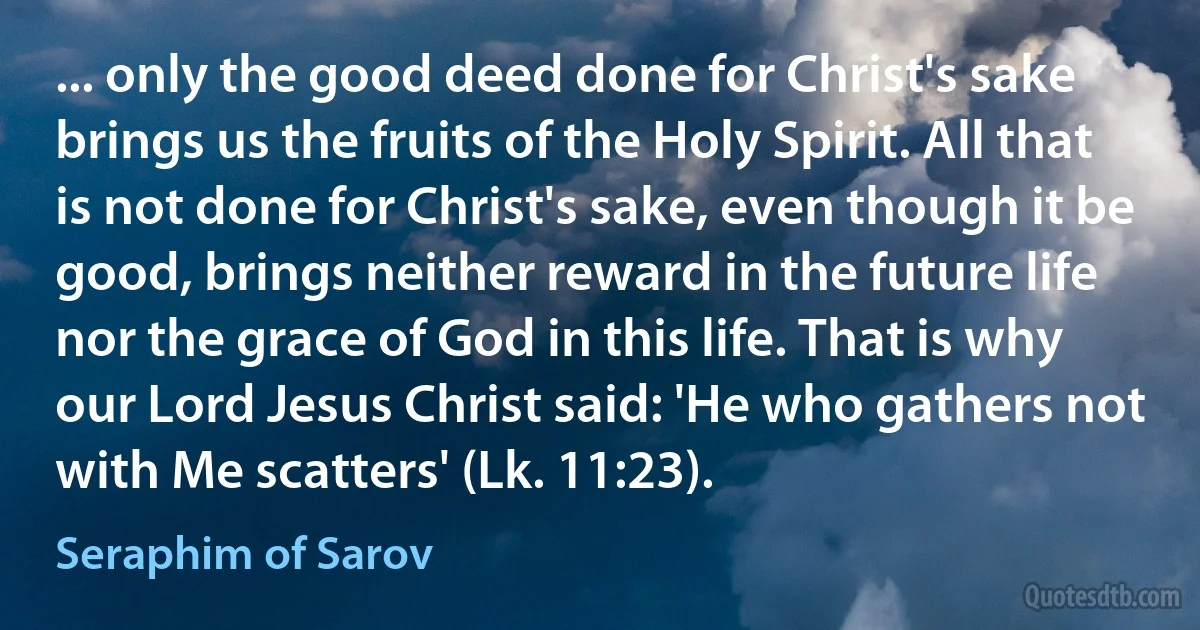 ... only the good deed done for Christ's sake brings us the fruits of the Holy Spirit. All that is not done for Christ's sake, even though it be good, brings neither reward in the future life nor the grace of God in this life. That is why our Lord Jesus Christ said: 'He who gathers not with Me scatters' (Lk. 11:23). (Seraphim of Sarov)