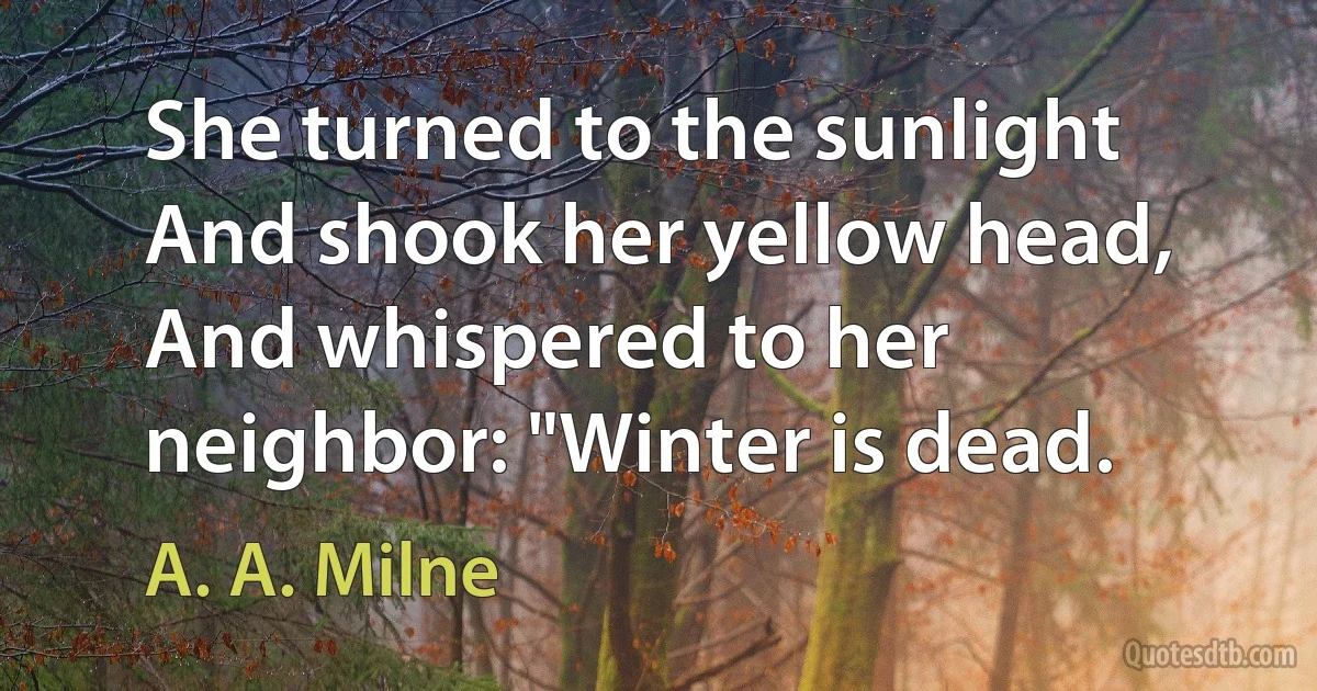 She turned to the sunlight And shook her yellow head, And whispered to her neighbor: "Winter is dead. (A. A. Milne)