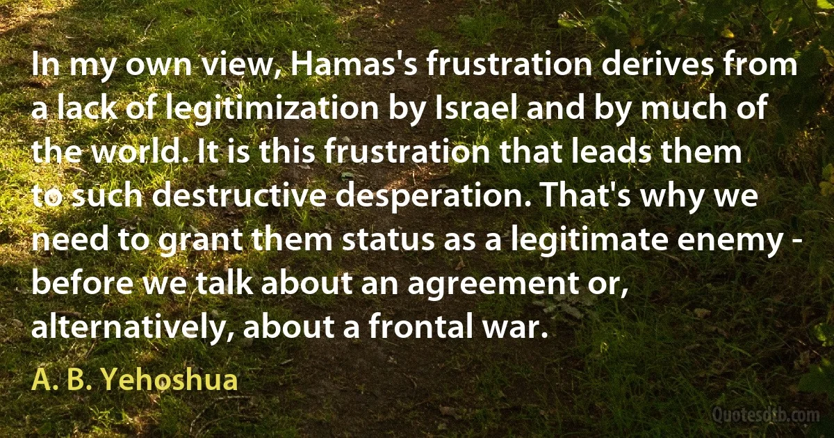 In my own view, Hamas's frustration derives from a lack of legitimization by Israel and by much of the world. It is this frustration that leads them to such destructive desperation. That's why we need to grant them status as a legitimate enemy - before we talk about an agreement or, alternatively, about a frontal war. (A. B. Yehoshua)