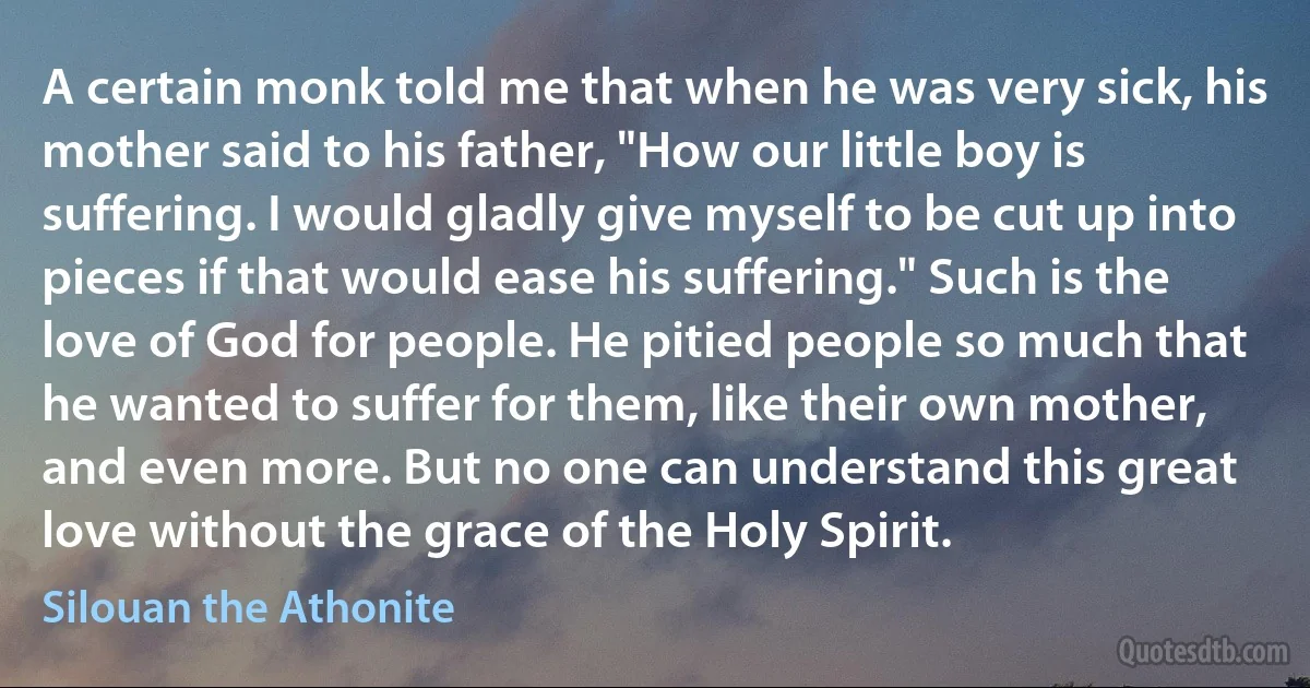 A certain monk told me that when he was very sick, his mother said to his father, "How our little boy is suffering. I would gladly give myself to be cut up into pieces if that would ease his suffering." Such is the love of God for people. He pitied people so much that he wanted to suffer for them, like their own mother, and even more. But no one can understand this great love without the grace of the Holy Spirit. (Silouan the Athonite)