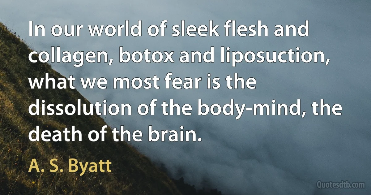 In our world of sleek flesh and collagen, botox and liposuction, what we most fear is the dissolution of the body-mind, the death of the brain. (A. S. Byatt)