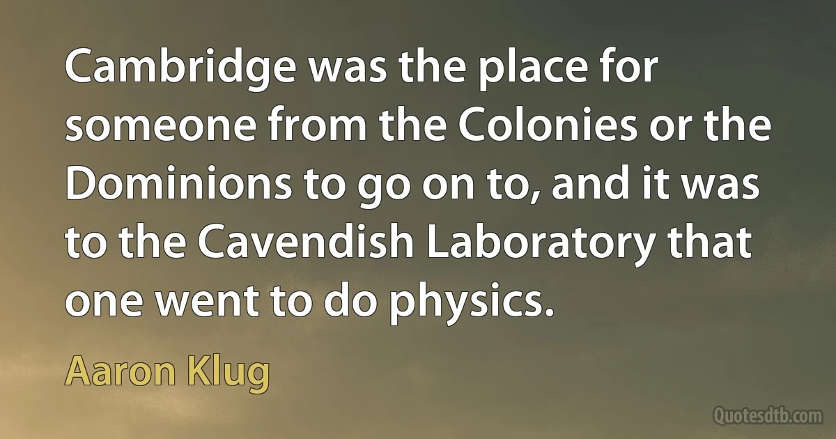 Cambridge was the place for someone from the Colonies or the Dominions to go on to, and it was to the Cavendish Laboratory that one went to do physics. (Aaron Klug)