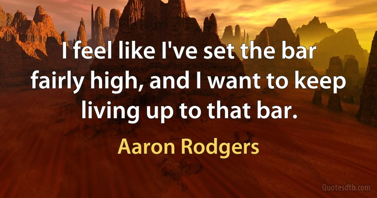 I feel like I've set the bar fairly high, and I want to keep living up to that bar. (Aaron Rodgers)